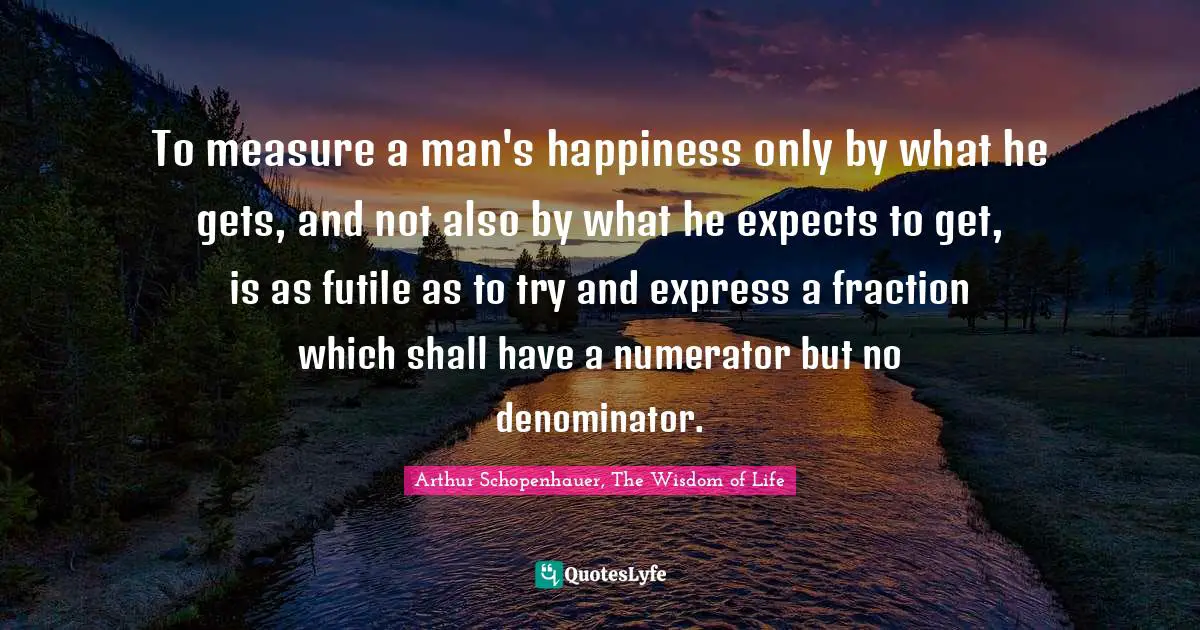 Arthur Schopenhauer, The Wisdom of Life Quotes: To measure a man's happiness only by what he gets, and not also by what he expects to get, is as futile as to try and express a fraction which shall have a numerator but no denominator.