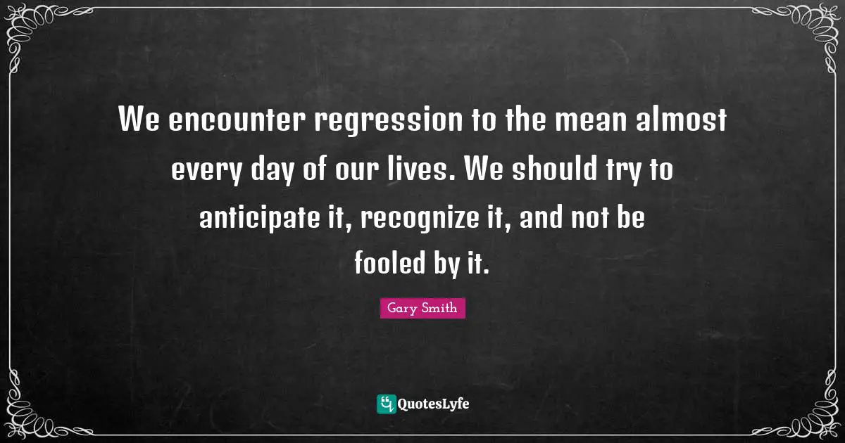 We encounter regression to the mean almost every day of our lives. We should try to anticipate it, recognize it, and not be fooled by it.