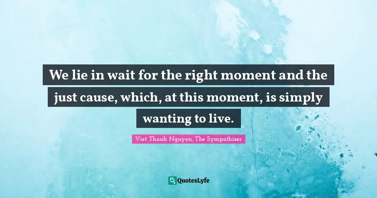We lie in wait for the right moment and the just cause, which, at this moment, is simply wanting to live.