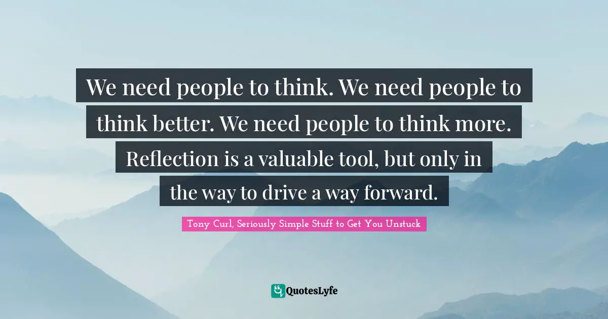 We need people to think. We need people to think better. We need people to think more. Reflection is a valuable tool, but only in the way to drive a way forward.