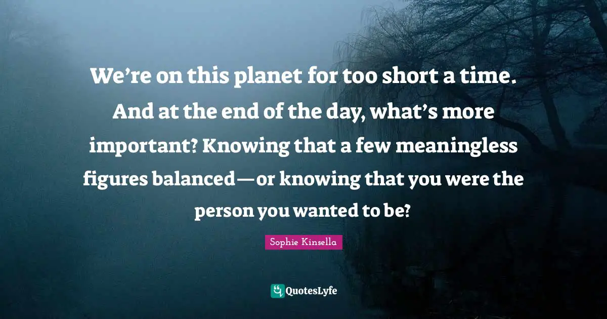 We’re on this planet for too short a time. And at the end of the day, what’s more important? Knowing that a few meaningless figures balanced—or knowing that you were the person you wanted to be?