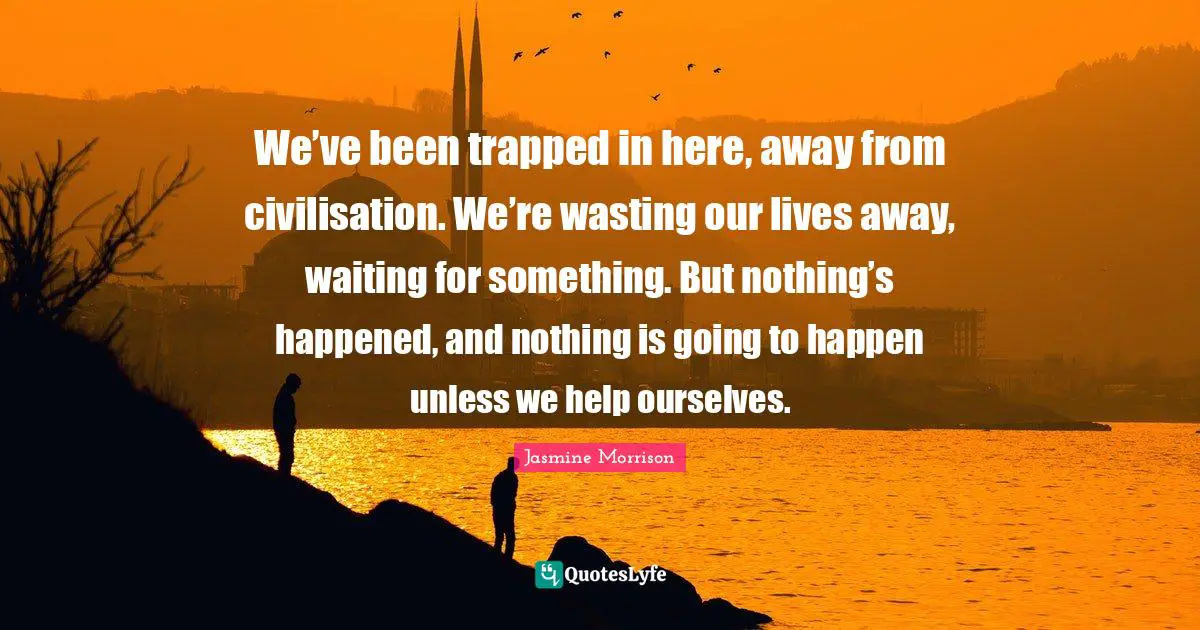 We’ve been trapped in here, away from civilisation. We’re wasting our lives away, waiting for something. But nothing’s happened, and nothing is going to happen unless we help ourselves.