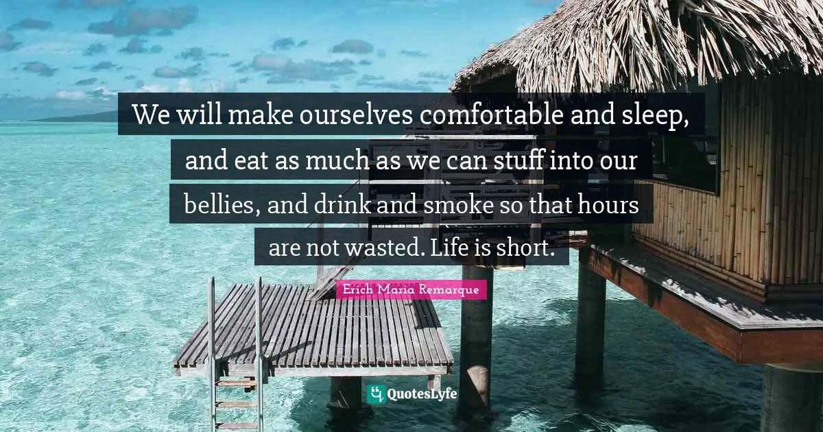 We will make ourselves comfortable and sleep, and eat as much as we can stuff into our bellies, and drink and smoke so that hours are not wasted. Life is short.