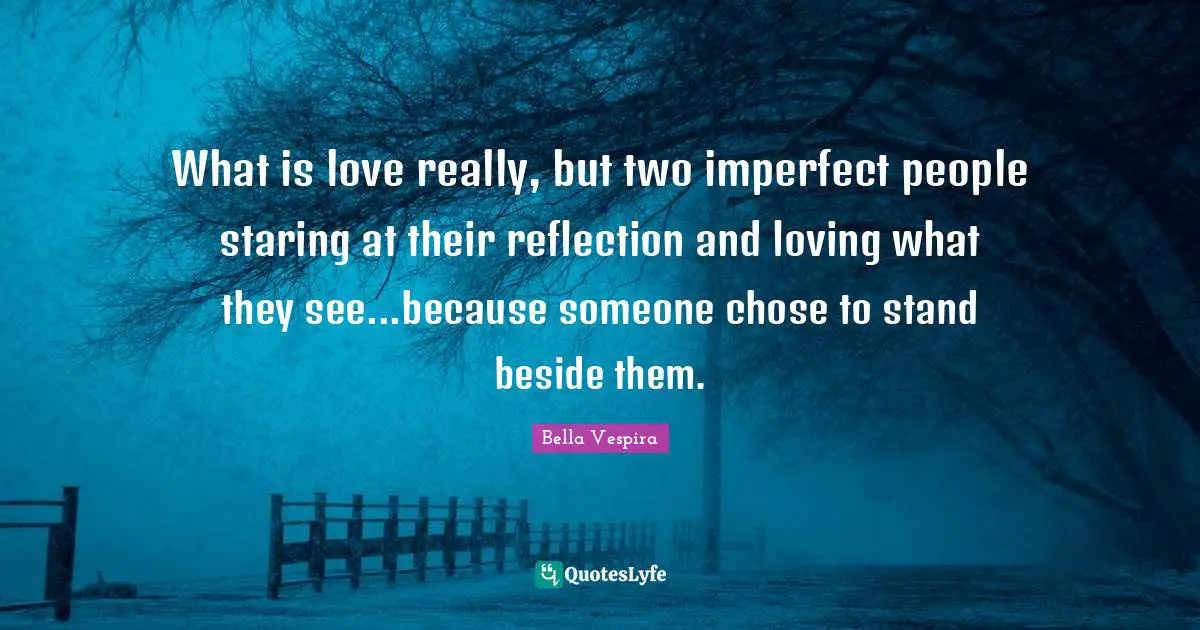 What is love really, but two imperfect people staring at their reflection and loving what they see...because someone chose to stand beside them.