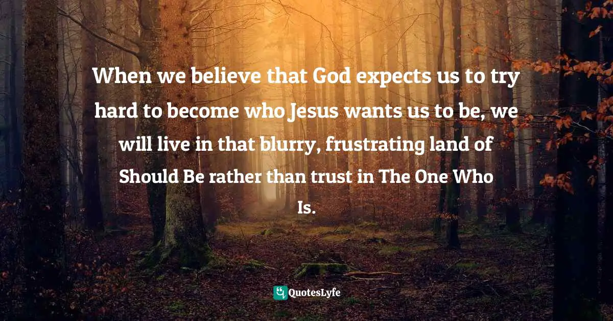 Emily P. Freeman, Grace For The Good Girl: Letting Go Of The Try-Hard Life Quotes: "When we believe that God expects us to try hard to become who Jesus wants us to be, we will live in that blurry, frustrating land of Should Be rather than trust in The One Who Is."