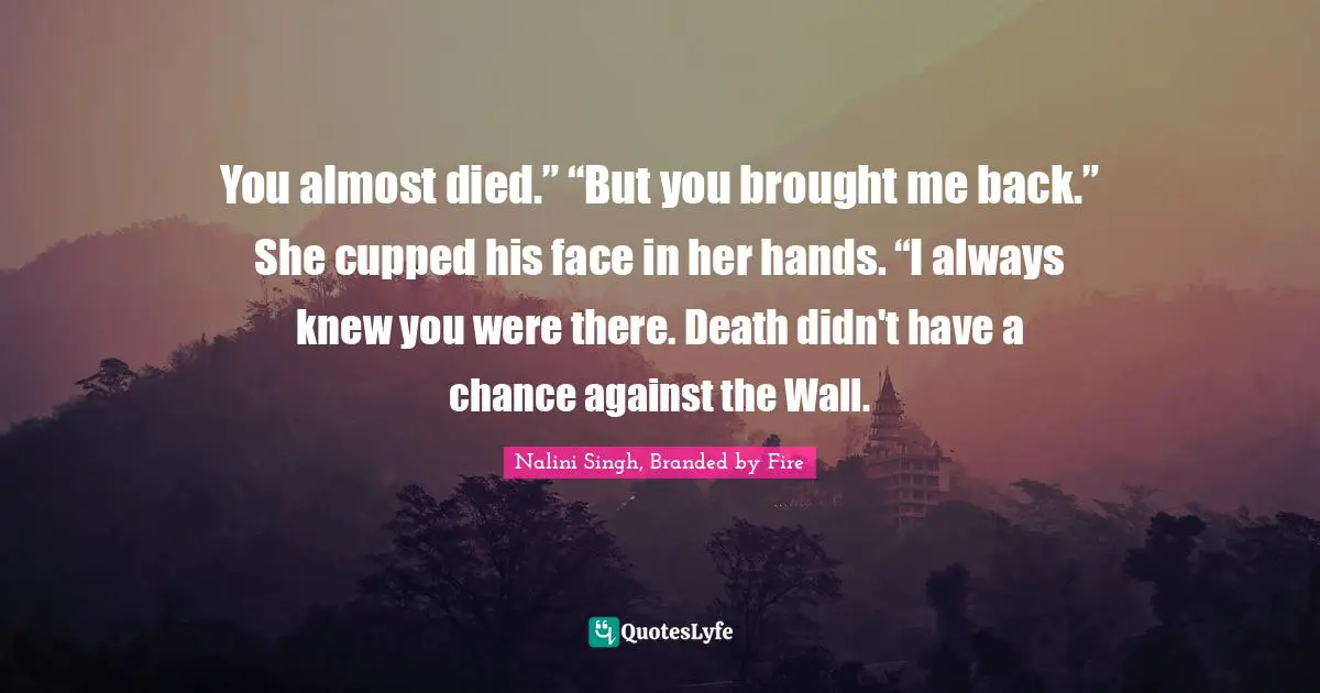 You almost died.” “But you brought me back.” She cupped his face in her hands. “I always knew you were there. Death didn't have a chance against the Wall.