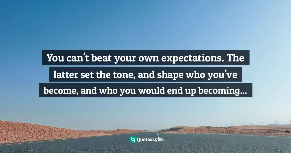 You can't beat your own expectations. The latter set the tone, and shape who you've become, and who you would end up becoming...