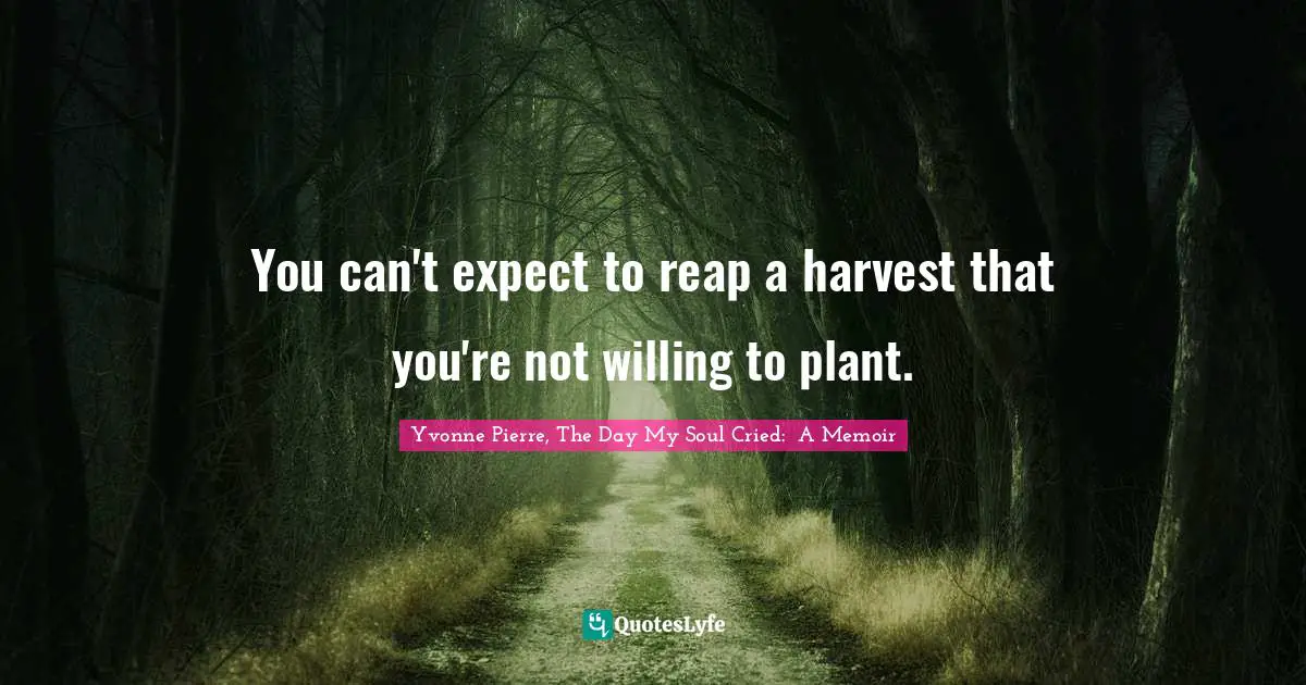 You can't expect to reap a harvest that you're not willing to plant.
