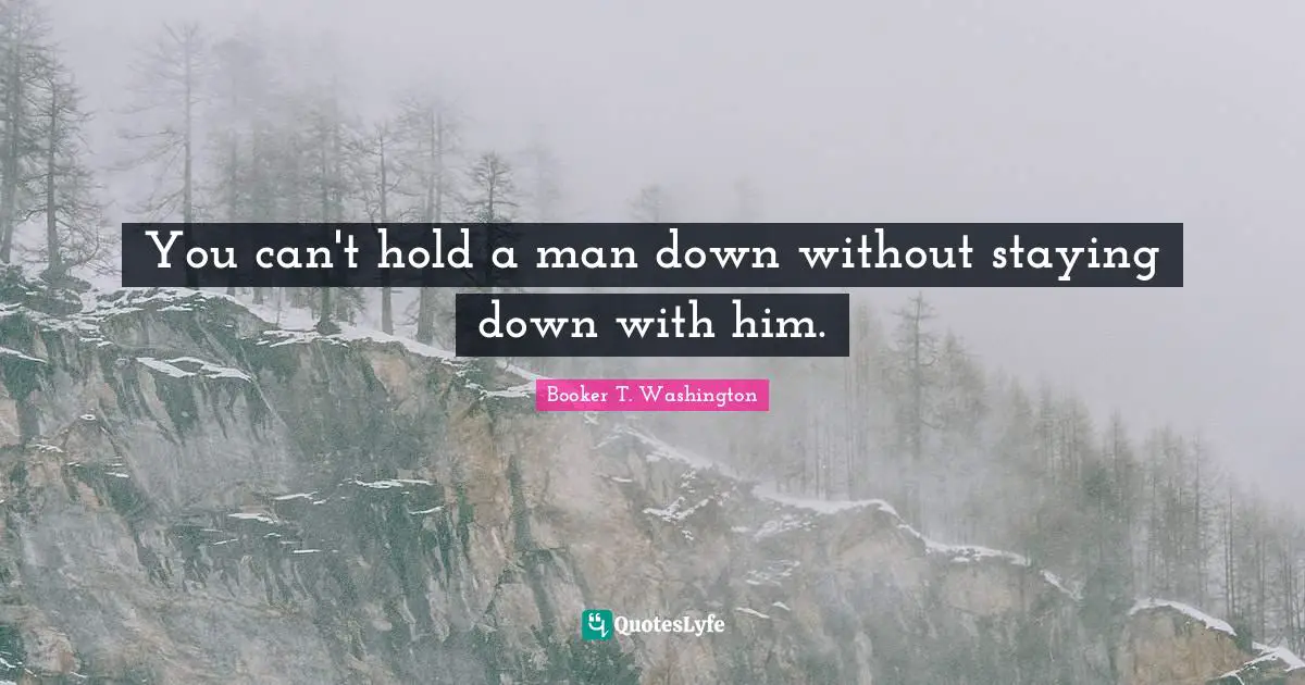 You can't hold a man down without staying down with him.