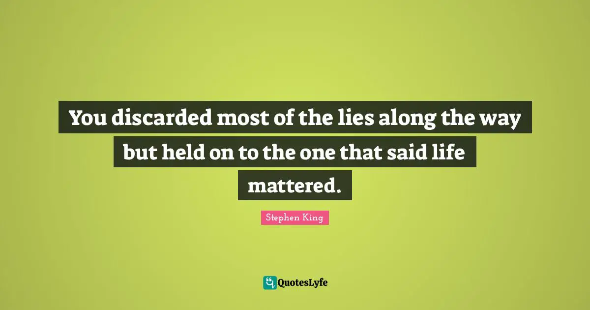 You discarded most of the lies along the way but held on to the one that said life mattered.
