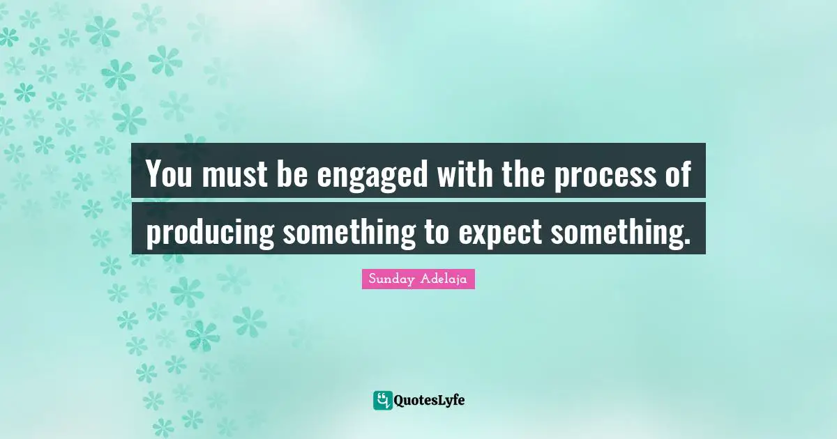 You must be engaged with the process of producing something to expect something.