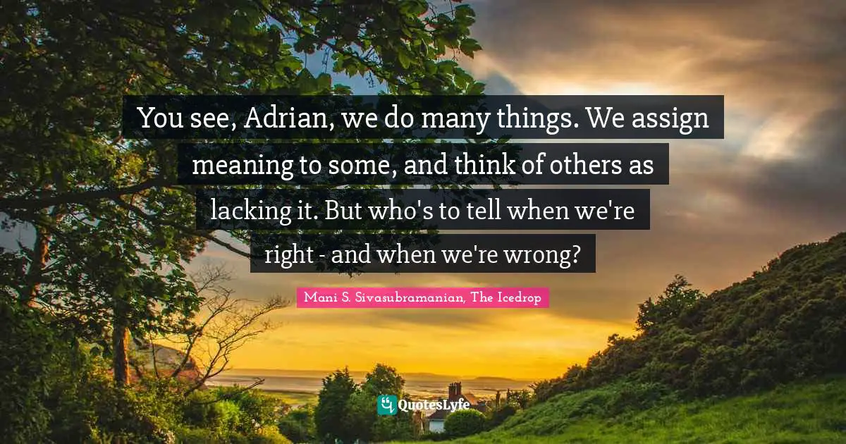 You see, Adrian, we do many things. We assign meaning to some, and think of others as lacking it. But who's to tell when we're right - and when we're wrong?