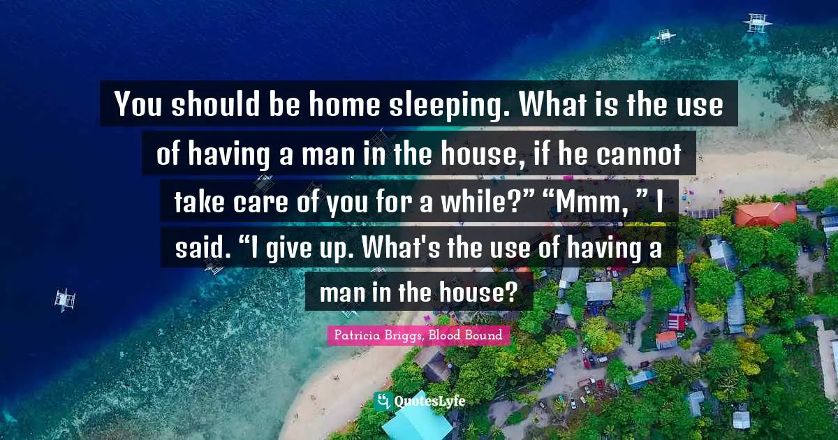 You should be home sleeping. What is the use of having a man in the house, if he cannot take care of you for a while?” “Mmm, ” I said. “I give up. What's the use of having a man in the house?