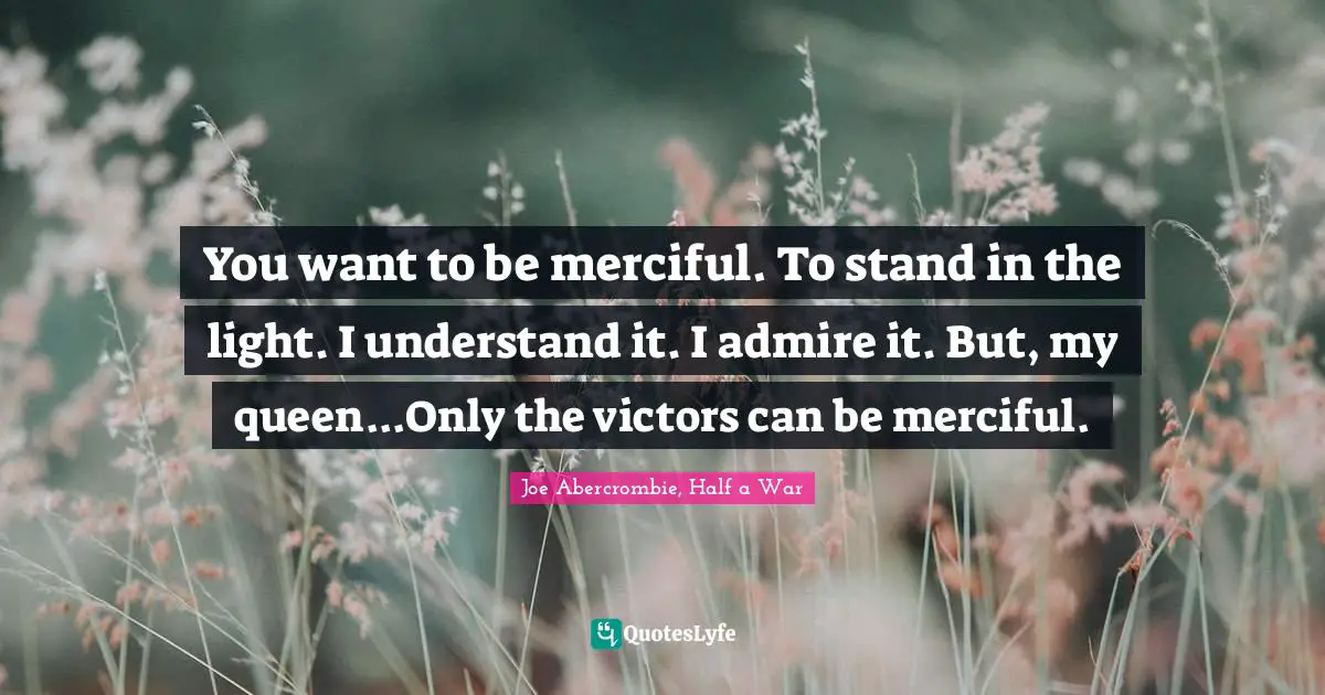 You want to be merciful. To stand in the light. I understand it. I admire it. But, my queen...Only the victors can be merciful.