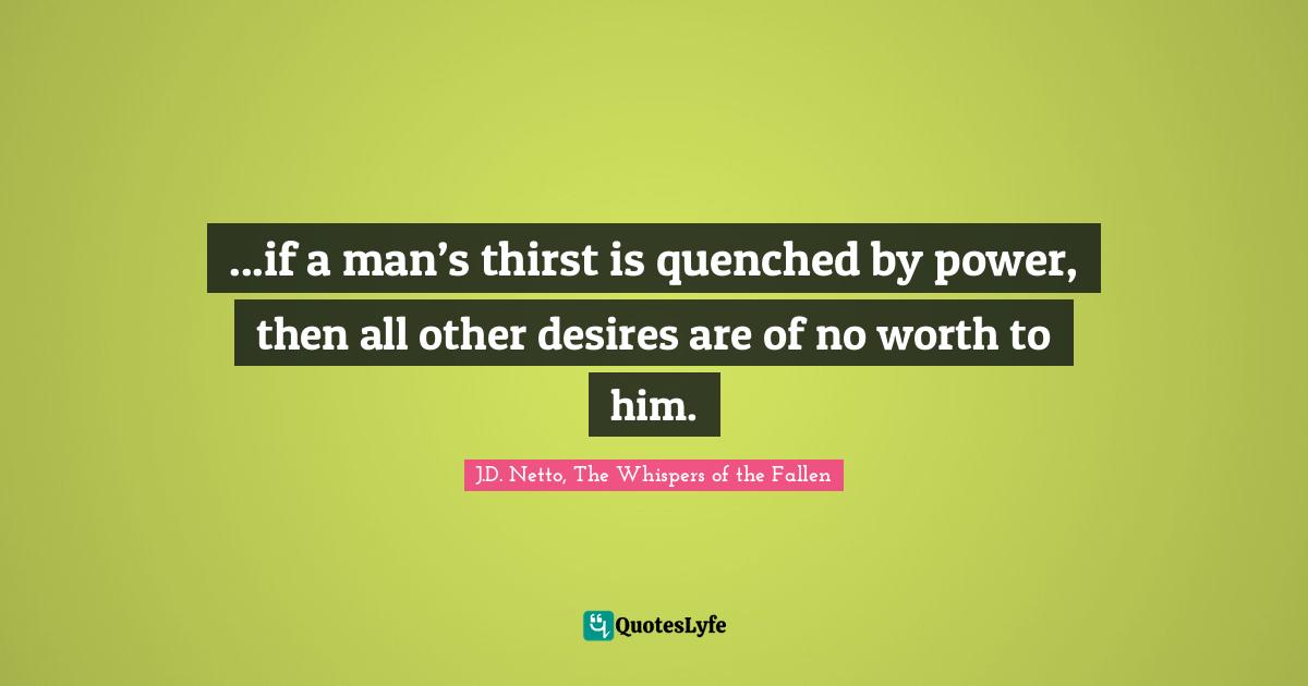 ...if a man’s thirst is quenched by power, then all other desires are of no worth to him.