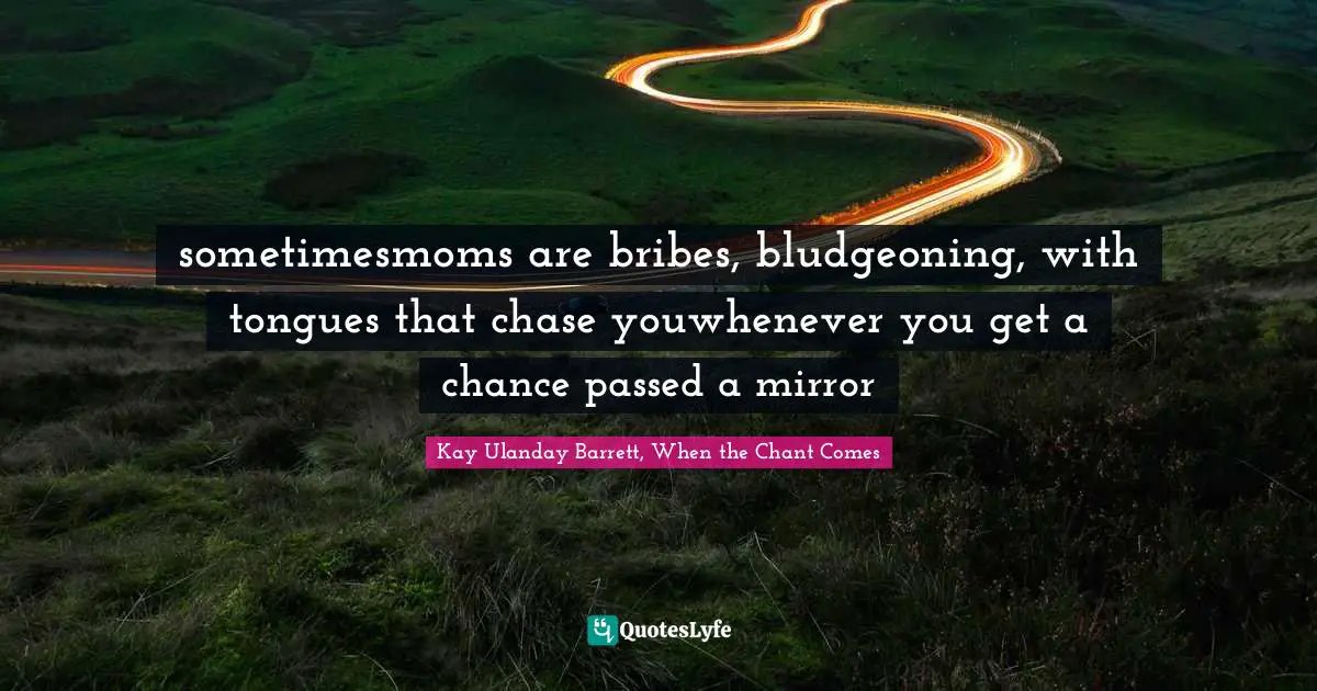 sometimesmoms are bribes, bludgeoning, with tongues that chase youwhenever you get a chance passed a mirror