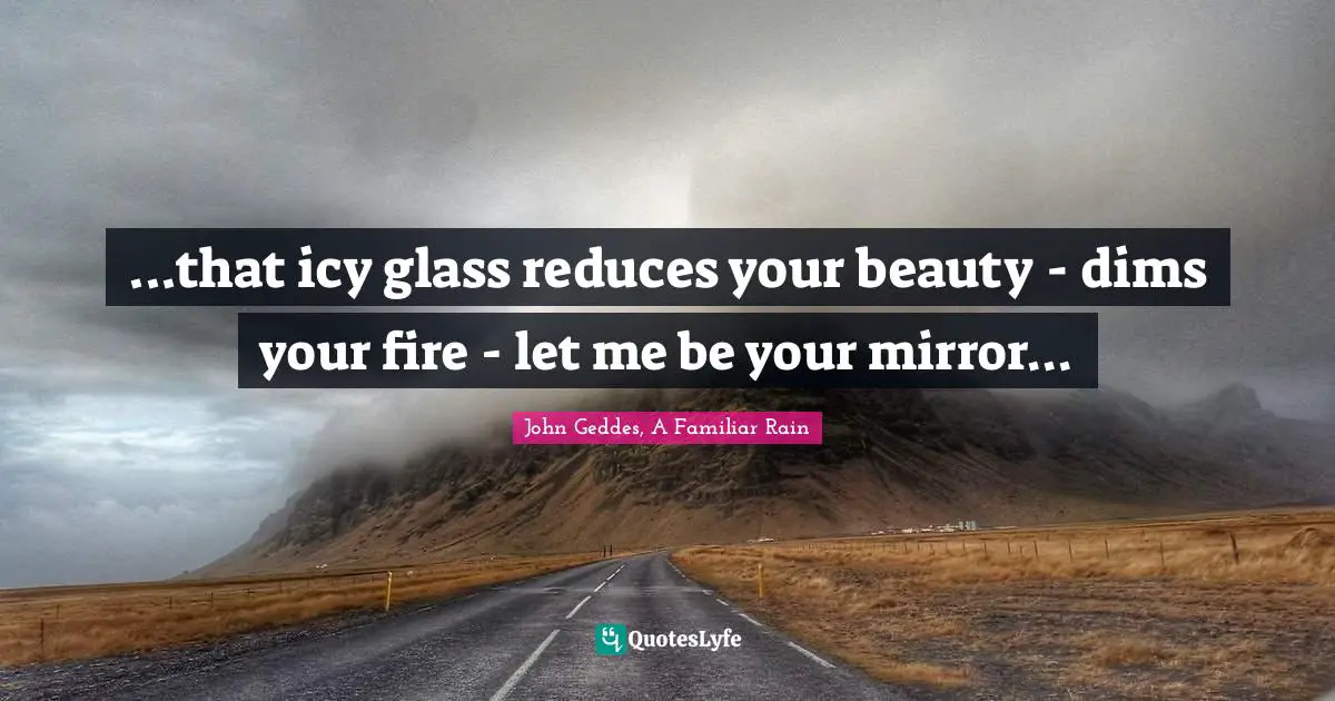 ...that icy glass reduces your beauty - dims your fire - let me be your mirror...