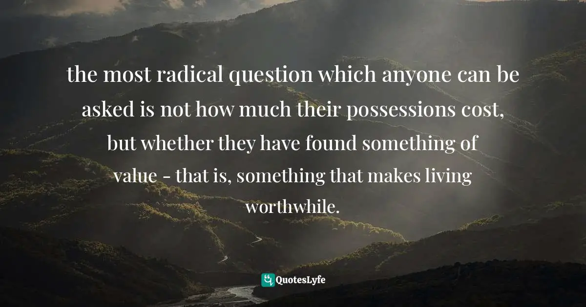 the most radical question which anyone can be asked is not how much their possessions cost, but whether they have found something of value - that is, something that makes living worthwhile.