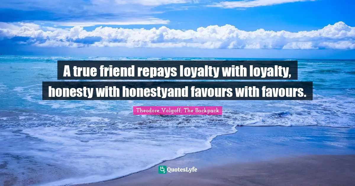 A true friend repays loyalty with loyalty, honesty with honestyand favours with favours.