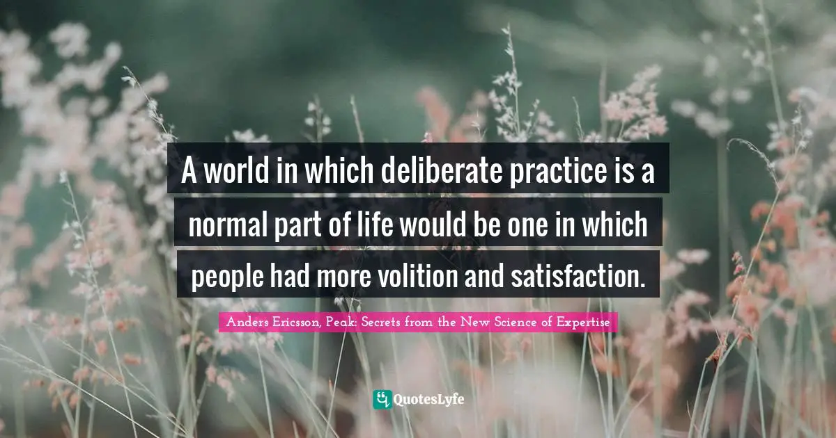 A world in which deliberate practice is a normal part of life would be one in which people had more volition and satisfaction.