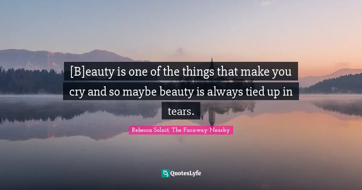 [B]eauty is one of the things that make you cry and so maybe beauty is always tied up in tears.