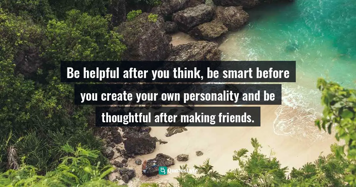 Be helpful after you think, be smart before you create your own personality and be thoughtful after making friends.