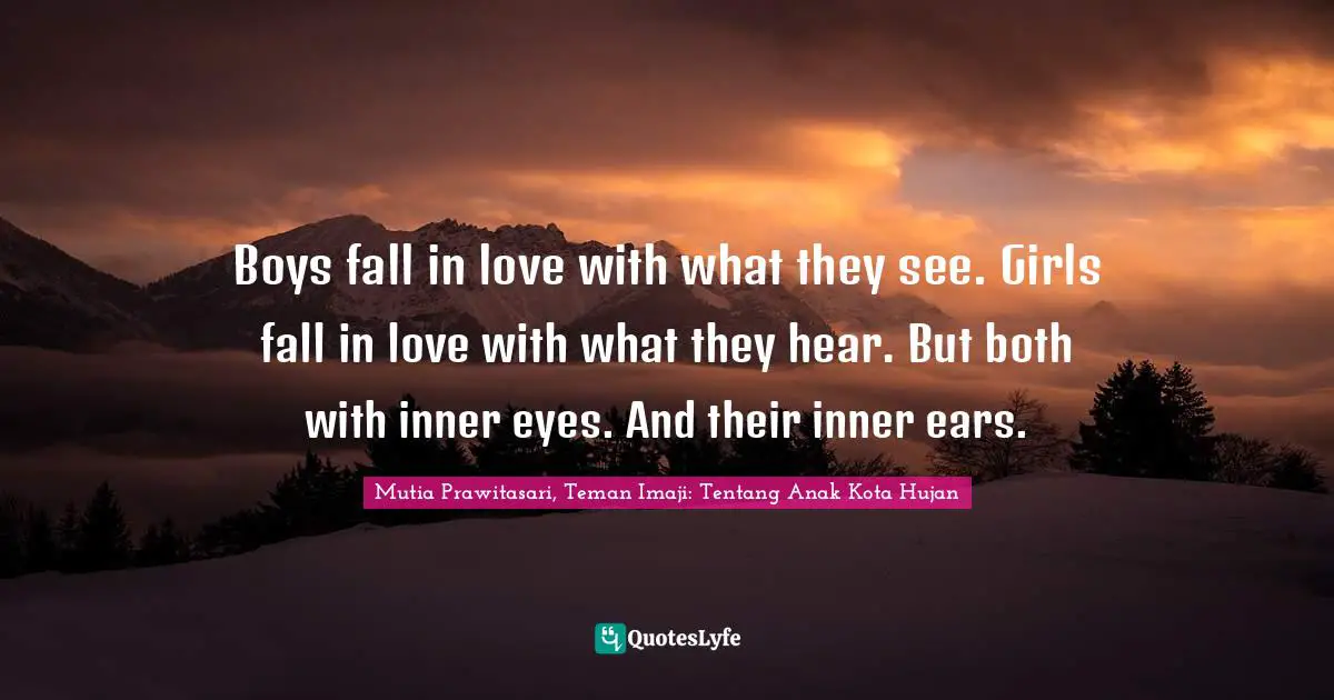 Boys fall in love with what they see. Girls fall in love with what they hear. But both with inner eyes. And their inner ears.