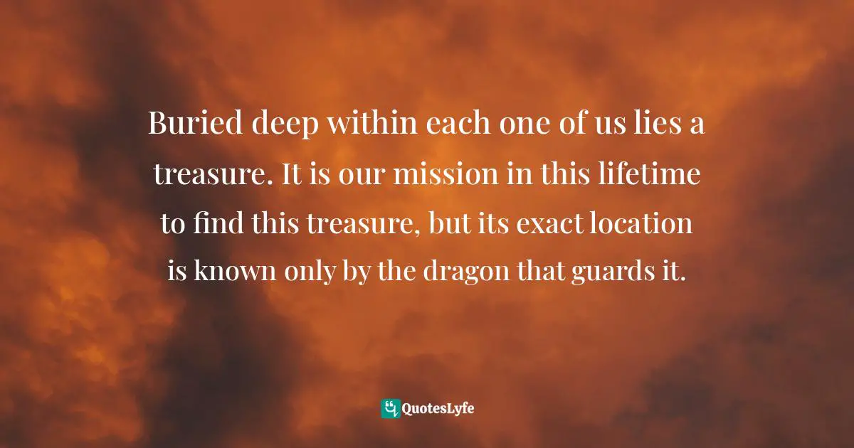 Buried deep within each one of us lies a treasure. It is our mission in this lifetime to find this treasure, but its exact location is known only by the dragon that guards it.