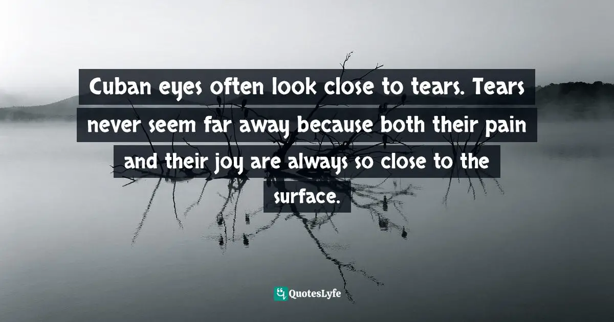 Cuban eyes often look close to tears. Tears never seem far away because both their pain and their joy are always so close to the surface.