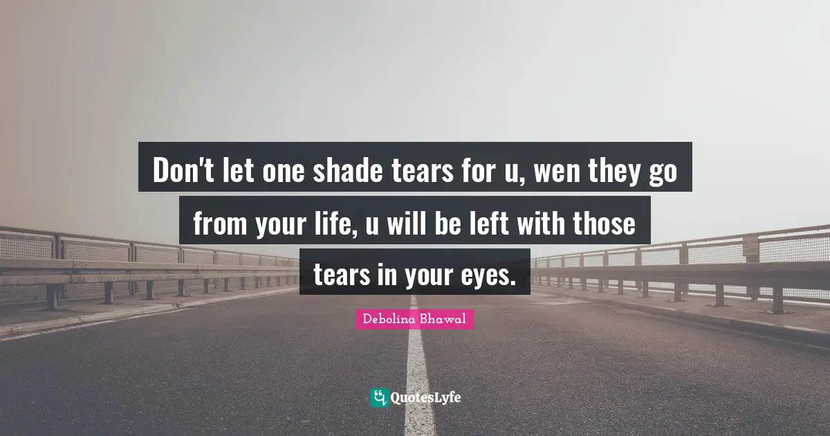 Don't let one shade tears for u, wen they go from your life, u will be left with those tears in your eyes.