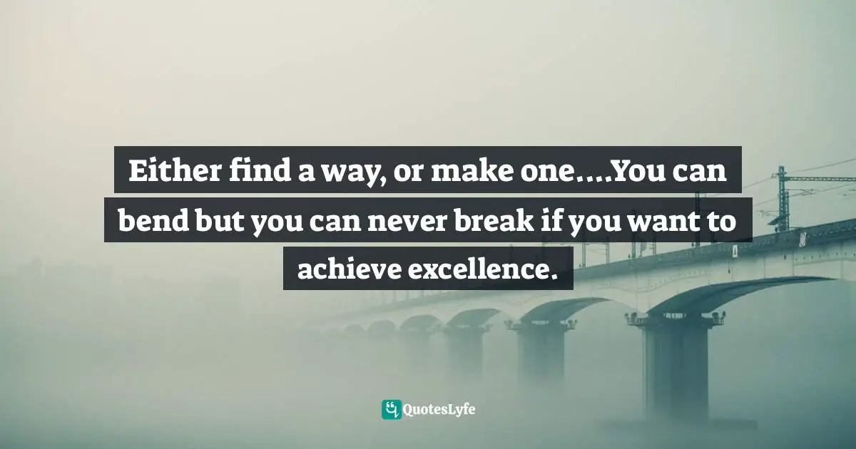 Either find a way, or make one....You can bend but you can never break if you want to achieve excellence.