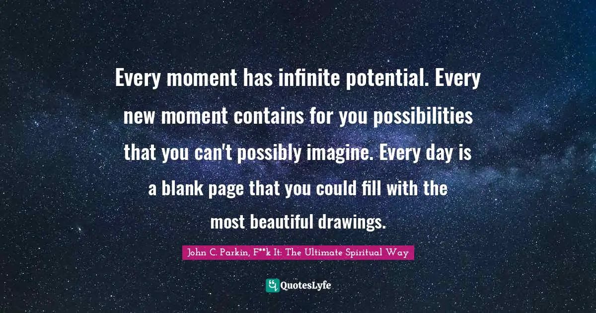Every moment has infinite potential. Every new moment contains for you possibilities that you can't possibly imagine. Every day is a blank page that you could fill with the most beautiful drawings.