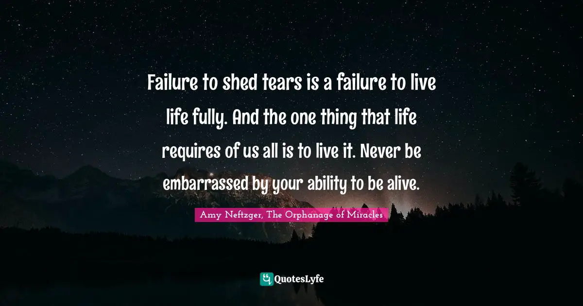 Failure to shed tears is a failure to live life fully. And the one thing that life requires of us all is to live it. Never be embarrassed by your ability to be alive.