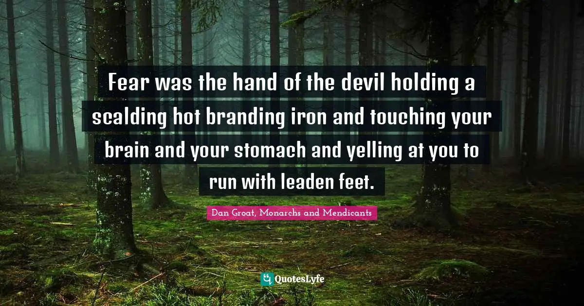 Fear was the hand of the devil holding a scalding hot branding iron and touching your brain and your stomach and yelling at you to run with leaden feet.