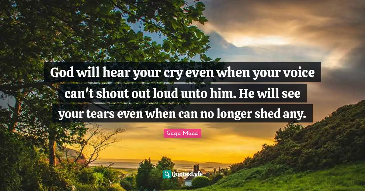 God will hear your cry even when your voice can't shout out loud unto him. He will see your tears even when can no longer shed any.