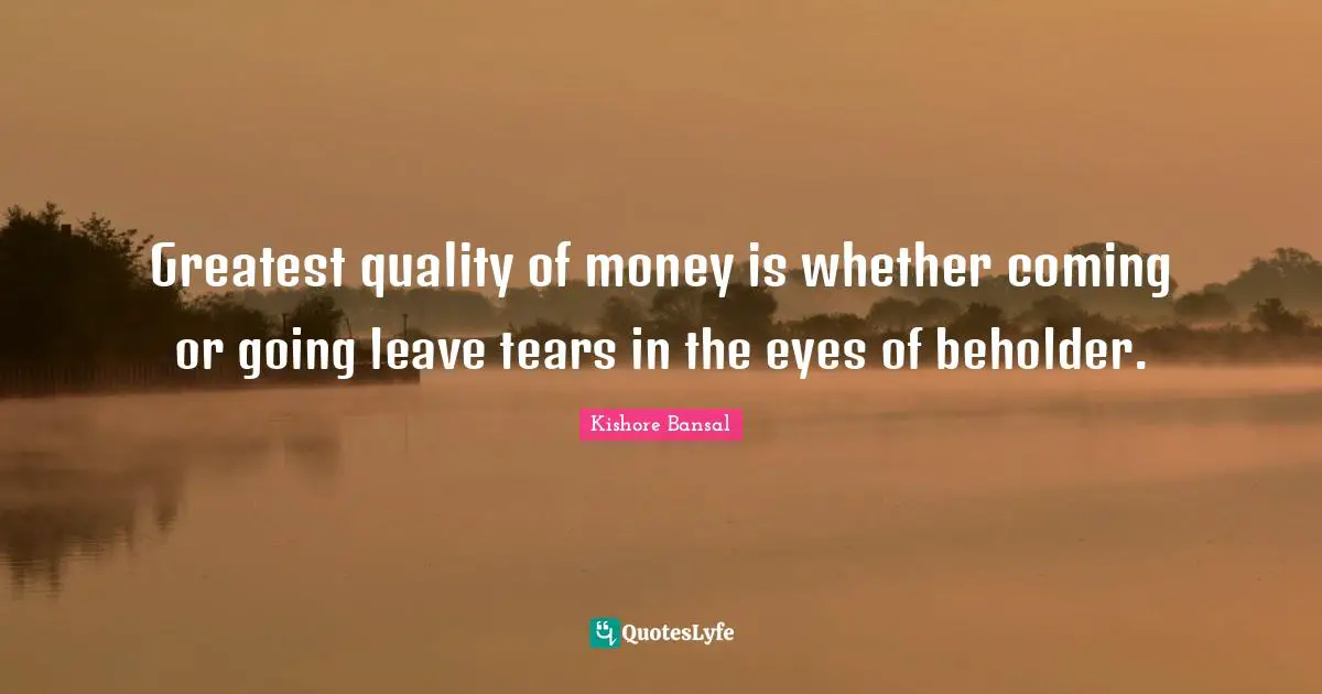 Greatest quality of money is whether coming or going leave tears in the eyes of beholder.