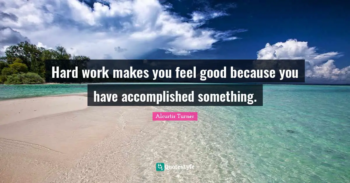 Hard work makes you feel good because you have accomplished something.