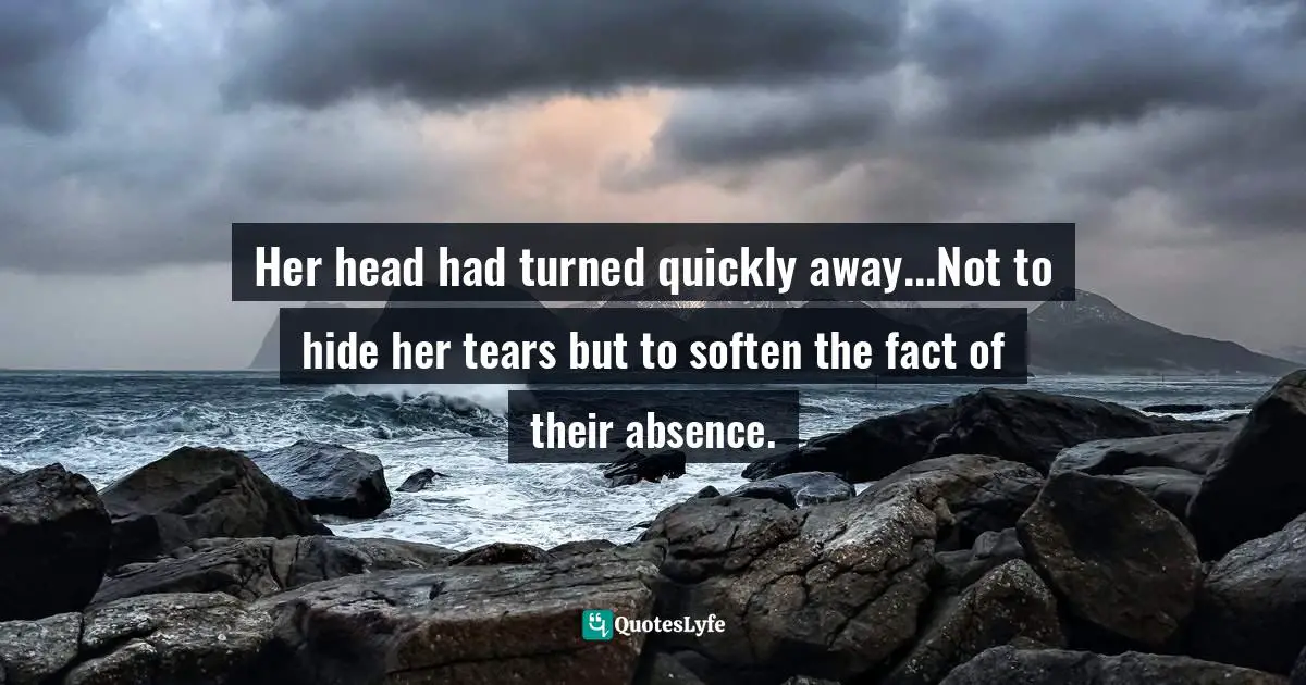 Her head had turned quickly away...Not to hide her tears but to soften the fact of their absence.
