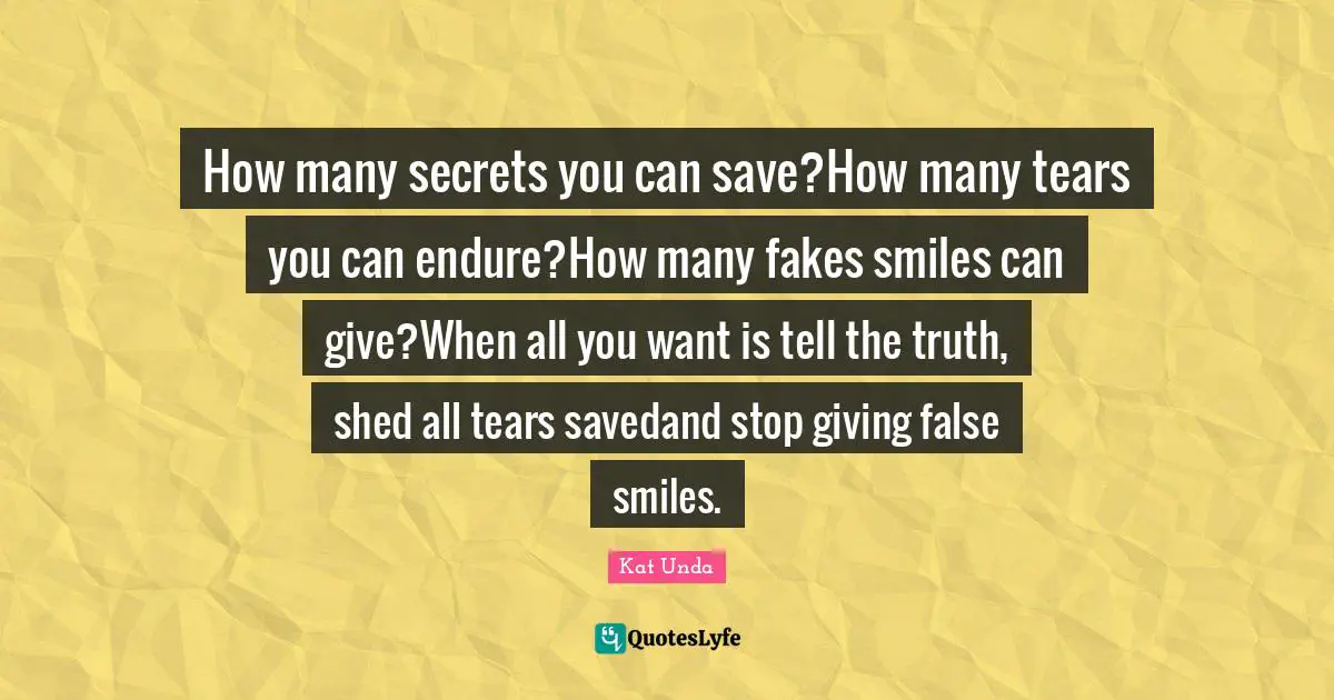 How many secrets you can save?How many tears you can endure?How many fakes smiles can give?When all you want is tell the truth, shed all tears savedand stop giving false smiles.