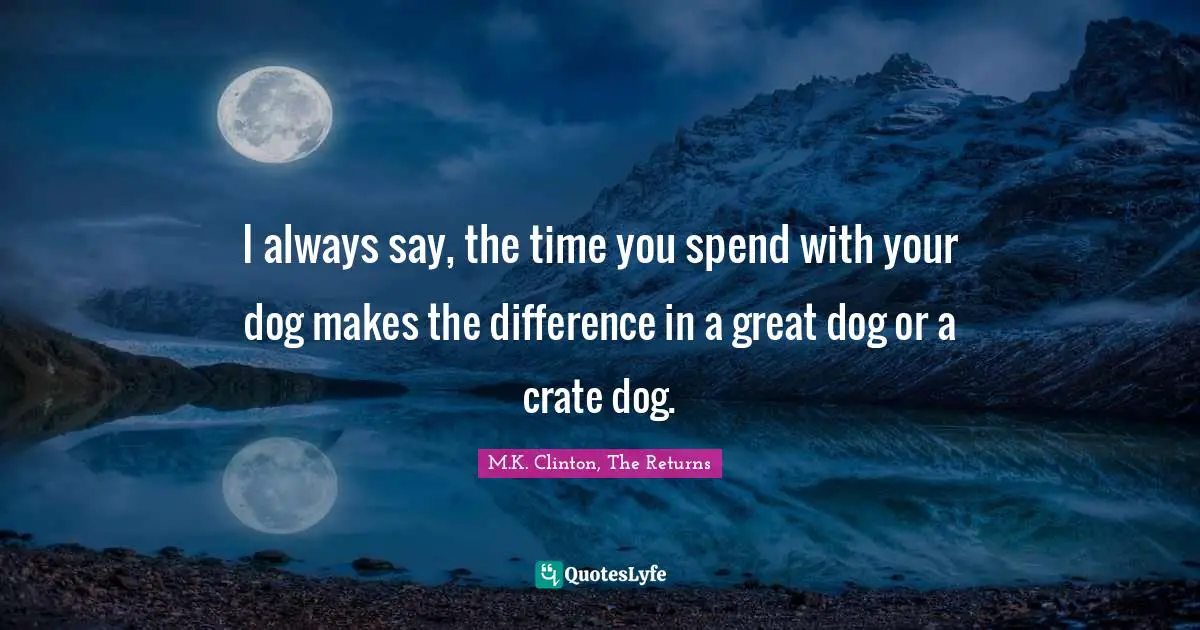 I always say, the time you spend with your dog makes the difference in a great dog or a crate dog.
