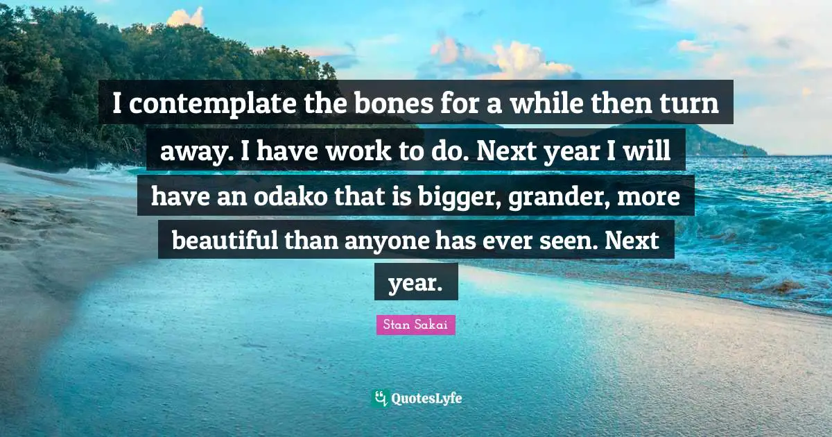 I contemplate the bones for a while then turn away. I have work to do. Next year I will have an odako that is bigger, grander, more beautiful than anyone has ever seen. Next year.