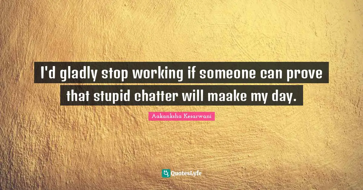 I'd gladly stop working if someone can prove that stupid chatter will maake my day.