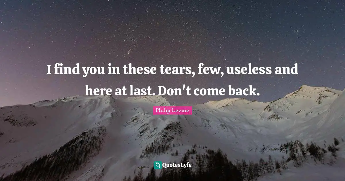 Philip Levine Quotes: "I find you in these tears, few, useless and here at last. Don't come back."