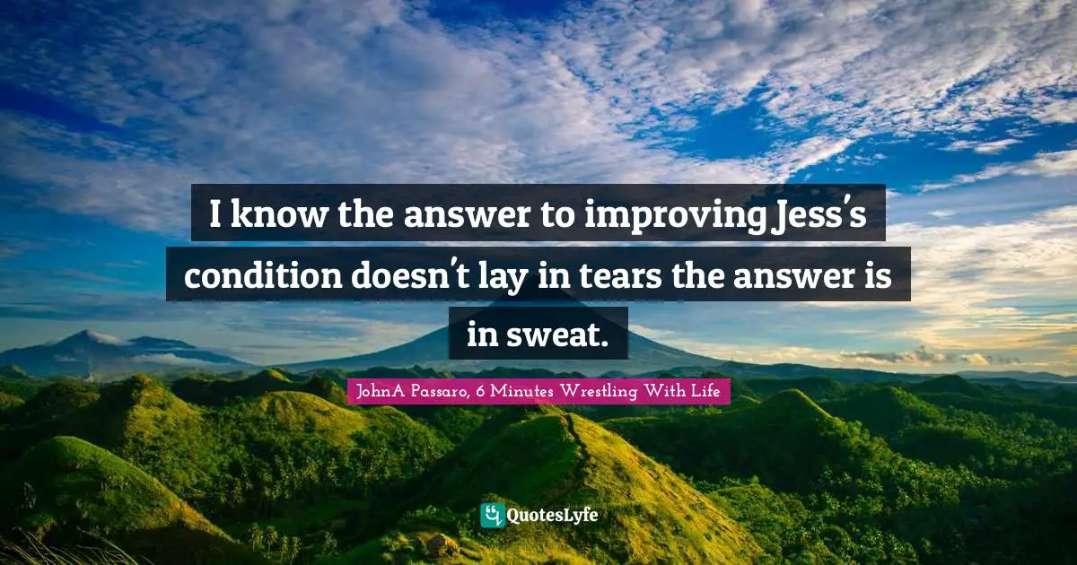 JohnA Passaro, 6 Minutes Wrestling With Life Quotes: "I know the answer to improving Jess's condition doesn't lay in tears the answer is in sweat."