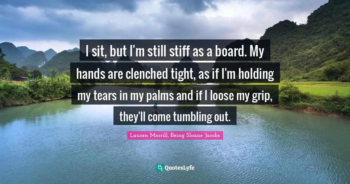 I sit, but I'm still stiff as a board. My hands are clenched tight, as if I'm holding my tears in my palms and if I loose my grip, they'll come tumbling out.