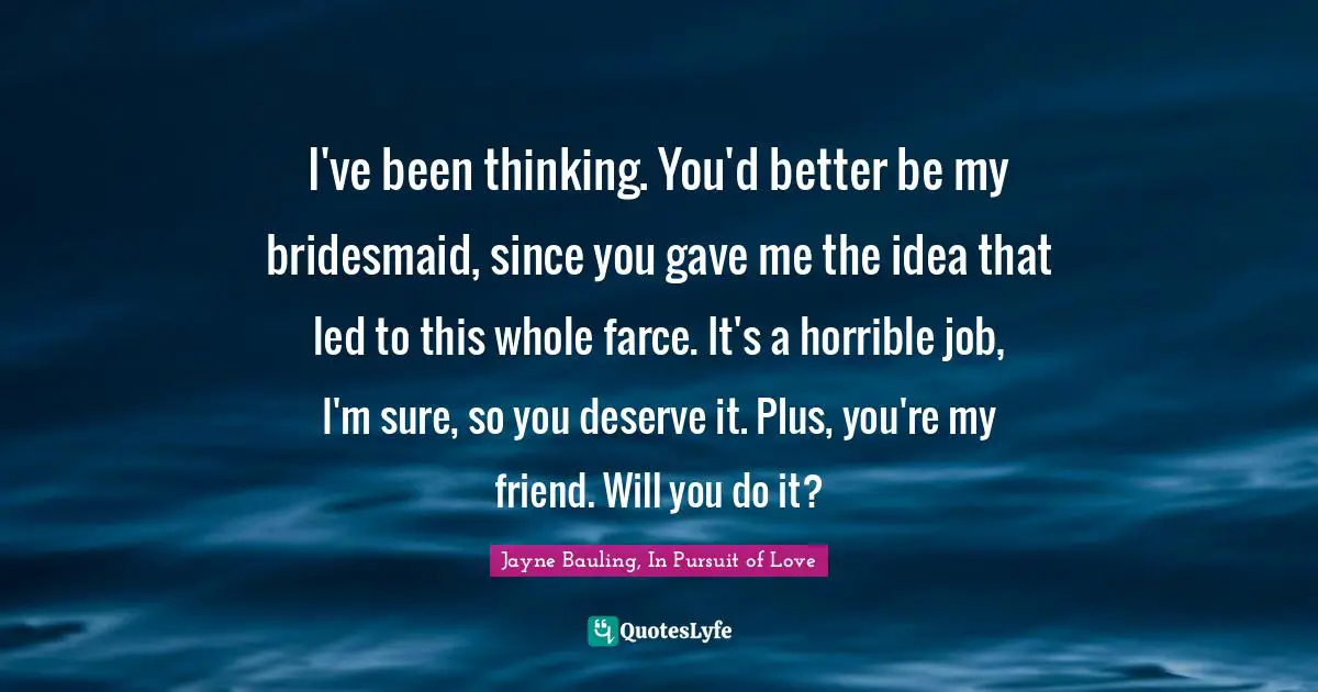 I've been thinking. You'd better be my bridesmaid, since you gave me the idea that led to this whole farce. It's a horrible job, I'm sure, so you deserve it. Plus, you're my friend. Will you do it?