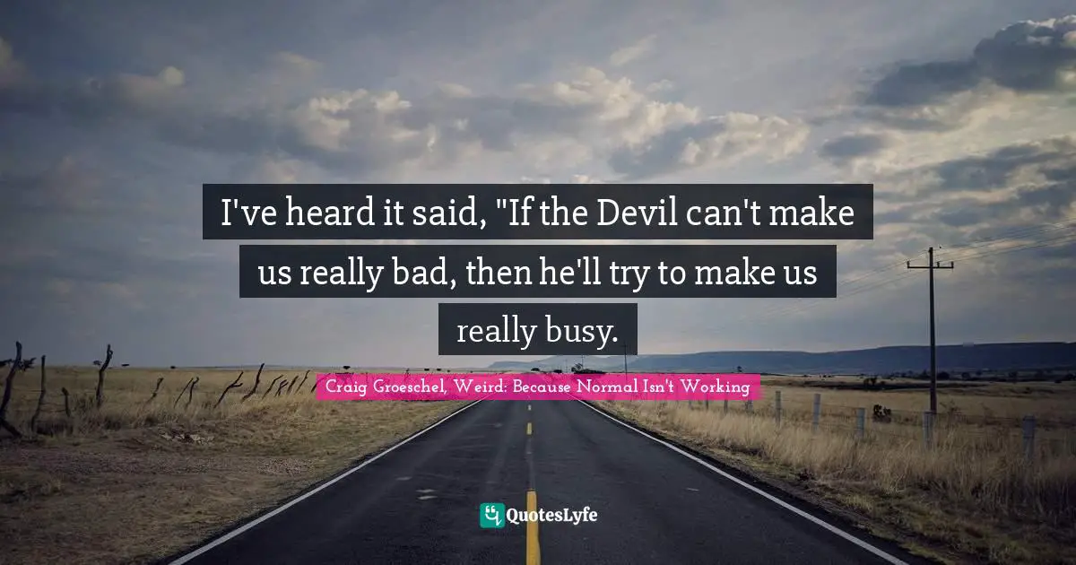 I've heard it said, "If the Devil can't make us really bad, then he'll try to make us really busy.