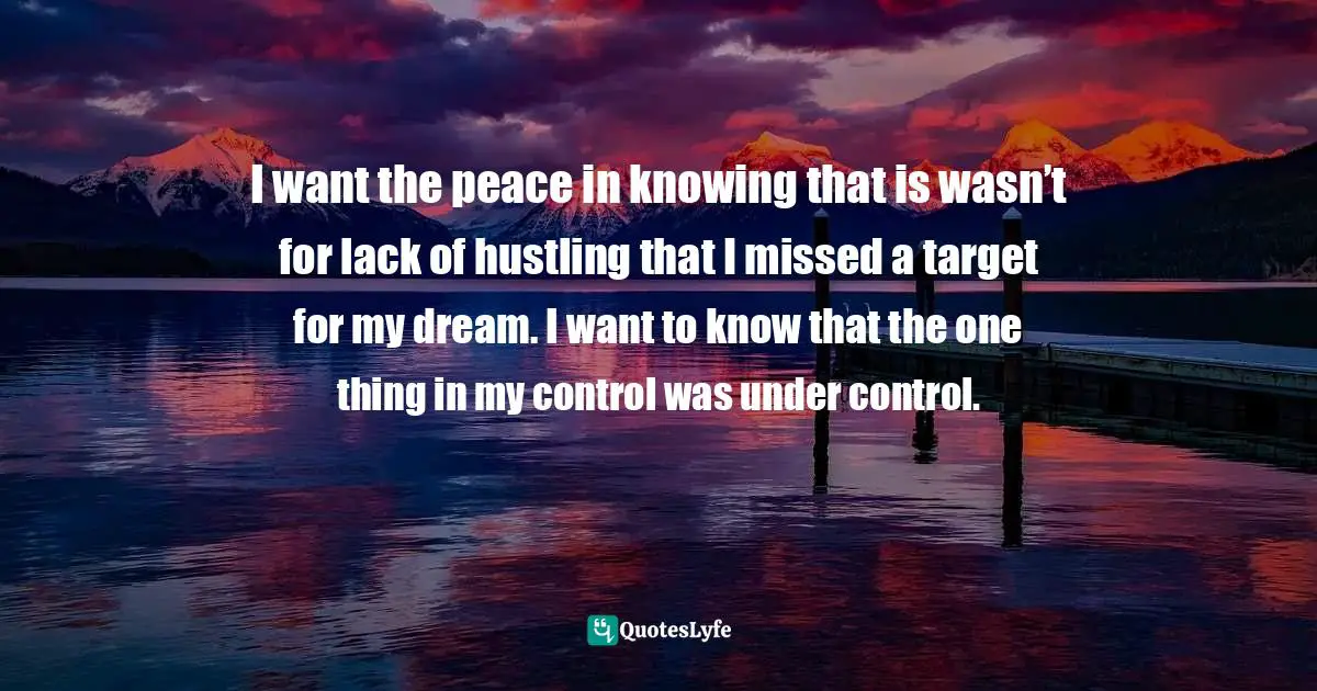 I want the peace in knowing that is wasn’t for lack of hustling that I missed a target for my dream. I want to know that the one thing in my control was under control.