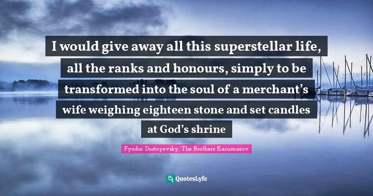 I would give away all this superstellar life, all the ranks and honours, simply to be transformed into the soul of a merchant’s wife weighing eighteen stone and set candles at God’s shrine