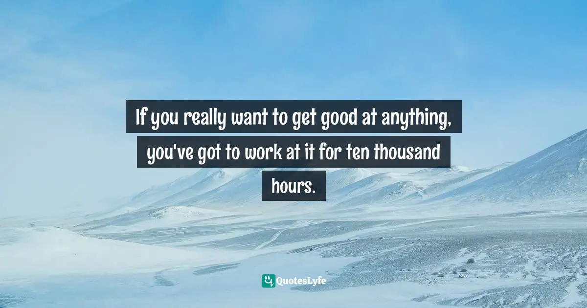 If you really want to get good at anything, you've got to work at it for ten thousand hours.